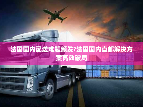 法国国内配送难题频发?法国国内直邮解决方案高效破局