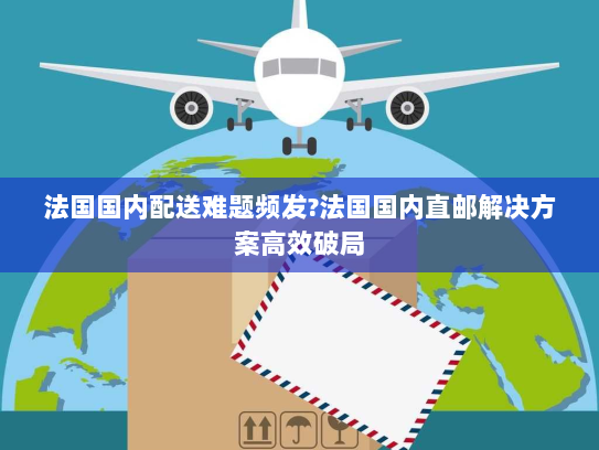 法国国内配送难题频发?法国国内直邮解决方案高效破局