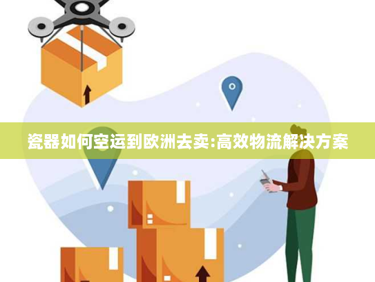 瓷器如何空运到欧洲去卖:高效物流解决方案