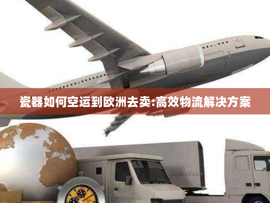 瓷器如何空运到欧洲去卖:高效物流解决方案