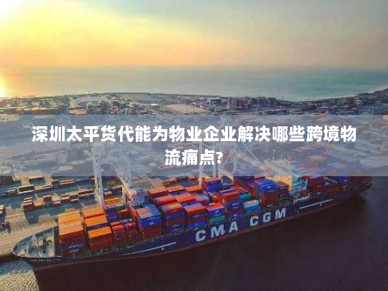 深圳太平货代能为物业企业解决哪些跨境物流痛点?