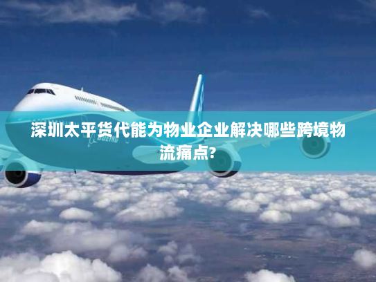 深圳太平货代能为物业企业解决哪些跨境物流痛点?