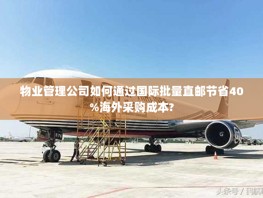 物业管理公司如何通过国际批量直邮节省40%海外采购成本?