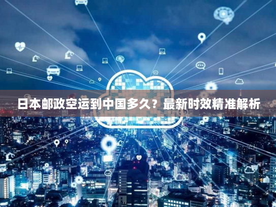 日本邮政空运到中国多久？最新时效精准解析