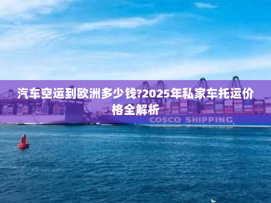 汽车空运到欧洲多少钱?2025年私家车托运价格全解析