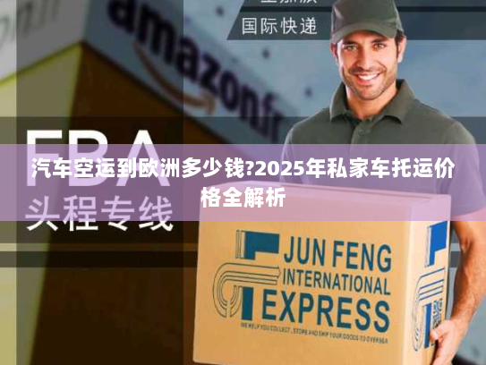 汽车空运到欧洲多少钱?2025年私家车托运价格全解析