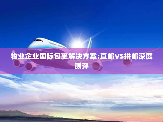 物业企业国际包裹解决方案:直邮VS拼邮深度测评