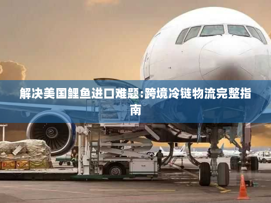 解决美国鲤鱼进口难题:跨境冷链物流完整指南