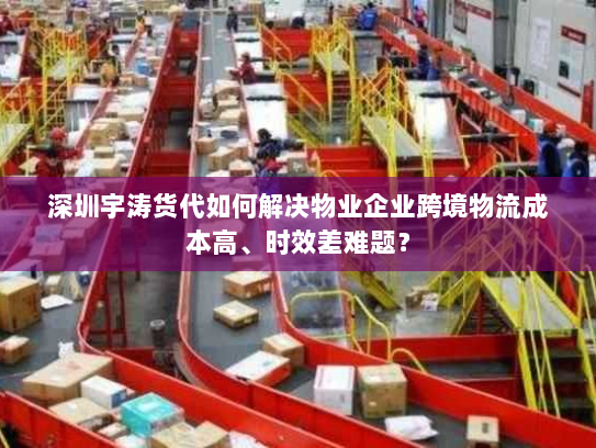 深圳宇涛货代如何解决物业企业跨境物流成本高、时效差难题？