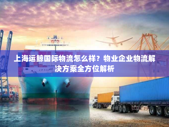 上海运鲸国际物流怎么样?物业企业物流解决方案全方位解析 上海运鲸国际物流怎么样?物业企业物流解决方案全方位解析