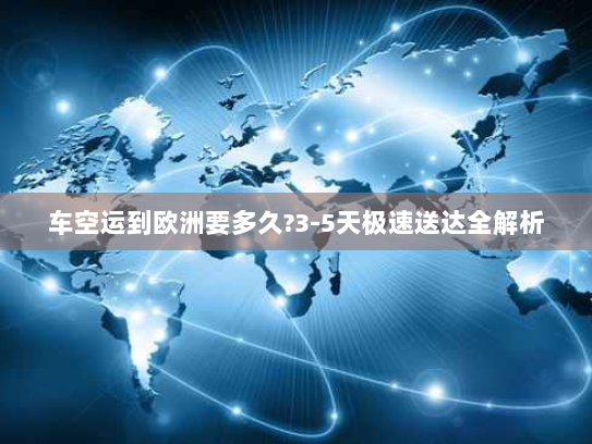 车空运到欧洲要多久?3-5天极速送达全解析