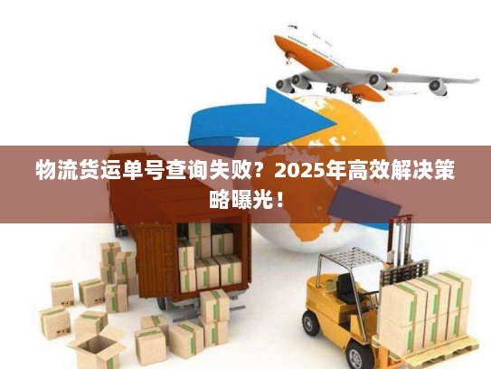 物流货运单号查询失败？2025年高效解决策略曝光！