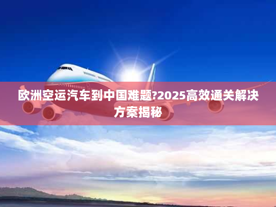 欧洲空运汽车到中国难题?2025高效通关解决方案揭秘
