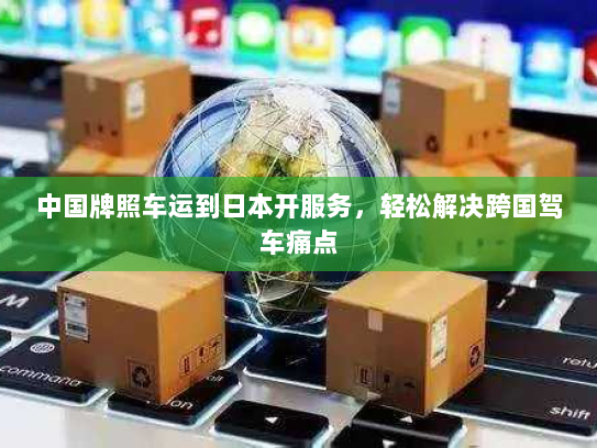 中国牌照车运到日本开服务，轻松解决跨国驾车痛点
