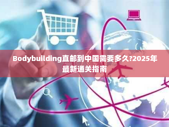 Bodybuilding直邮到中国需要多久?2025年最新通关指南