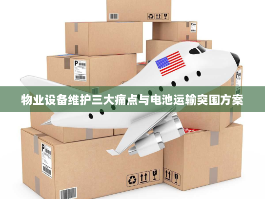 物业设备维护三大痛点与电池运输突围方案