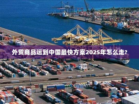 外贸商品运到中国最快方案2025年怎么走?