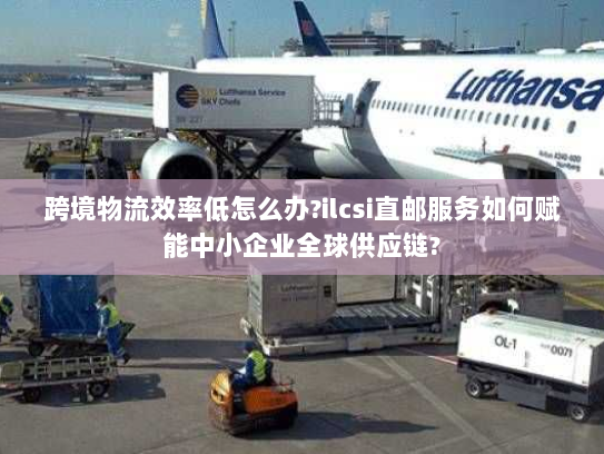 跨境物流效率低怎么办?ilcsi直邮服务如何赋能中小企业全球供应链? 跨境物流效率低怎么办?ilcsi直邮服务如何赋能中小企业全球供应链?