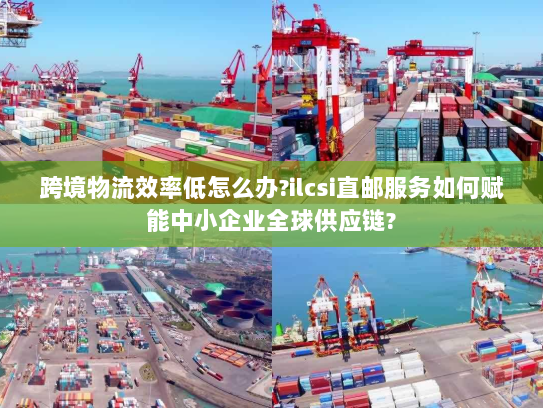 跨境物流效率低怎么办?ilcsi直邮服务如何赋能中小企业全球供应链? 跨境物流效率低怎么办?ilcsi直邮服务如何赋能中小企业全球供应链?