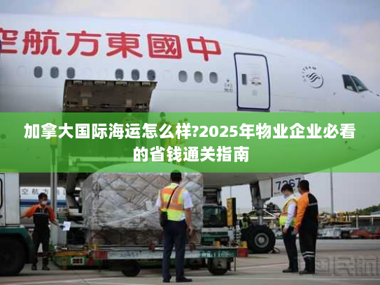 加拿大国际海运怎么样?2025年物业企业必看的省钱通关指南