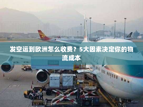 发空运到欧洲怎么收费？5大因素决定你的物流成本