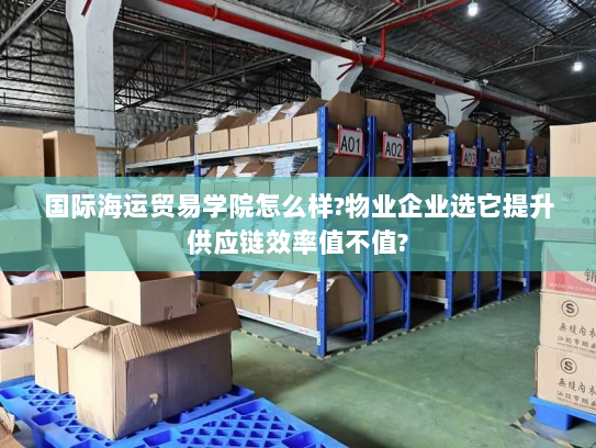 国际海运贸易学院怎么样?物业企业选它提升供应链效率值不值? 国际海运贸易学院怎么样?物业企业选它提升供应链效率值不值?