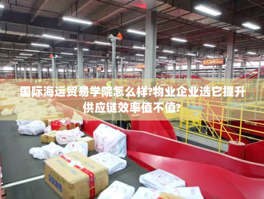 国际海运贸易学院怎么样?物业企业选它提升供应链效率值不值?