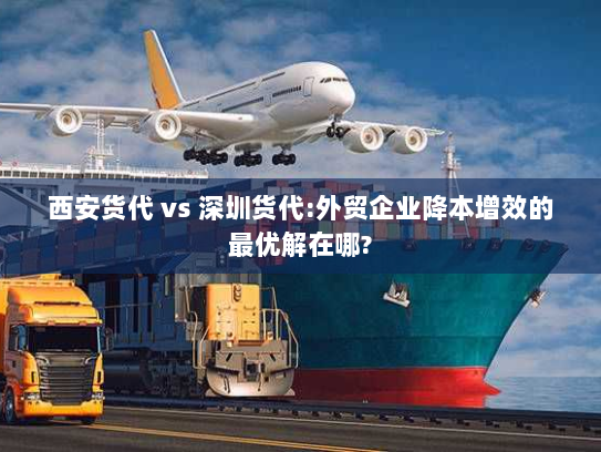 西安货代 vs 深圳货代:外贸企业降本增效的最优解在哪? 西安货代 vs 深圳货代:外贸企业降本增效的最优解在哪?