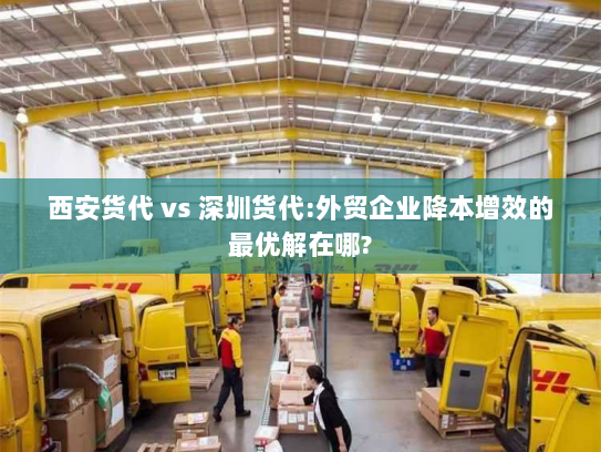 西安货代 vs 深圳货代:外贸企业降本增效的最优解在哪? 西安货代 vs 深圳货代:外贸企业降本增效的最优解在哪?
