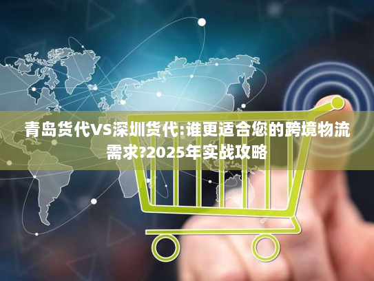 青岛货代VS深圳货代:谁更适合您的跨境物流需求?2025年实战攻略