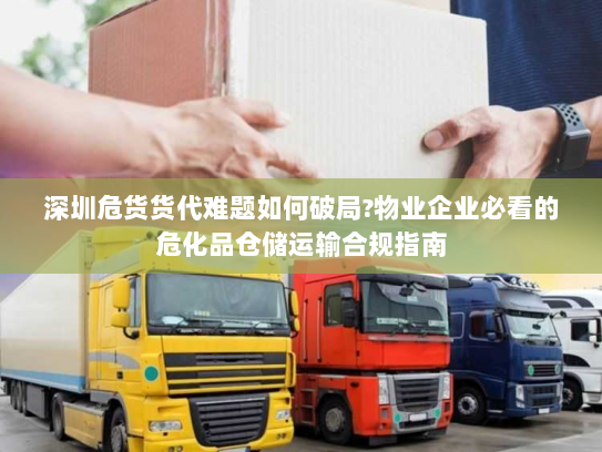 深圳危货货代难题如何破局?物业企业必看的危化品仓储运输合规指南