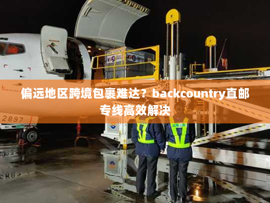 偏远地区跨境包裹难达？backcountry直邮专线高效解决