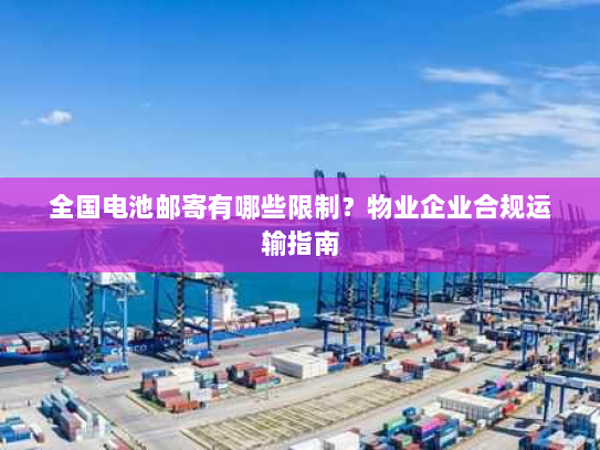全国电池邮寄有哪些限制?物业企业合规运输指南 全国电池邮寄有哪些限制?物业企业合规运输指南