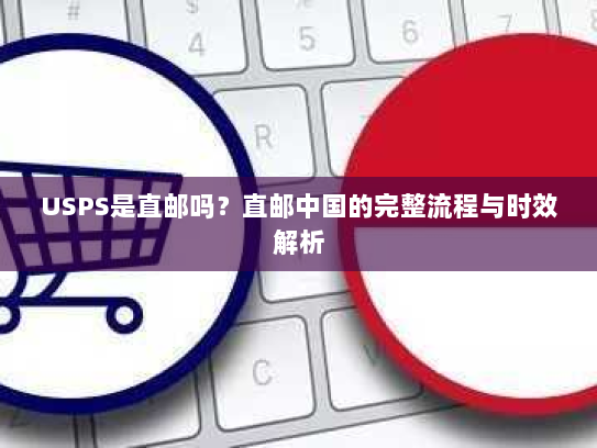 USPS是直邮吗？直邮中国的完整流程与时效解析