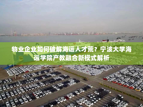 物业企业如何破解海运人才荒?宁波大学海运学院产教融合新模式解析 物业企业如何破解海运人才荒?宁波大学海运学院产教融合新模式解析