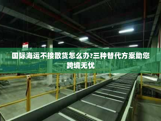 国际海运不接散货怎么办?三种替代方案助您跨境无忧