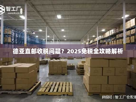 德亚直邮收税问题？2025免税全攻略解析