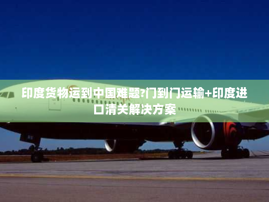印度货物运到中国难题?门到门运输+印度进口清关解决方案