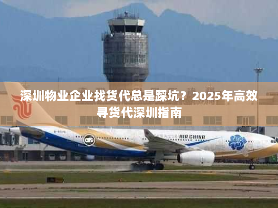 深圳物业企业找货代总是踩坑？2025年高效寻货代深圳指南