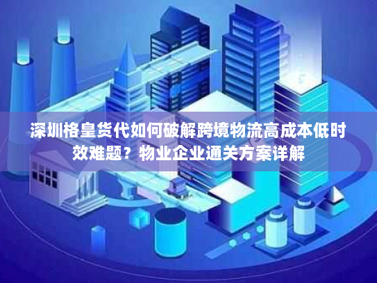 深圳格皇货代如何破解跨境物流高成本低时效难题？物业企业通关方案详解
