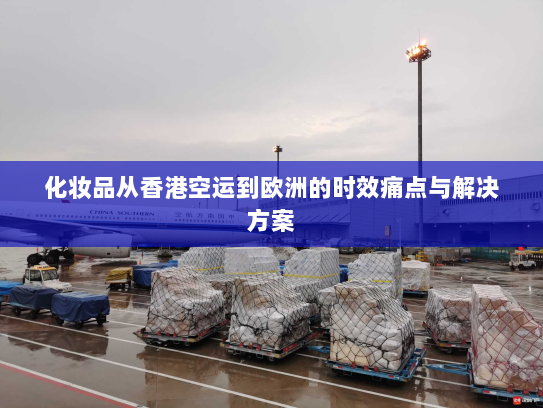 化妆品从香港空运到欧洲的时效痛点与解决方案 化妆品从香港空运到欧洲的时效痛点与解决方案