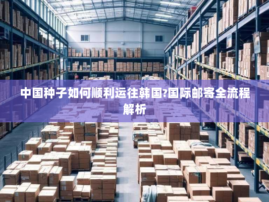 中国种子如何顺利运往韩国?国际邮寄全流程解析