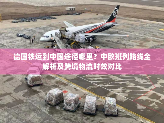 德国铁运到中国途径哪里？中欧班列路线全解析及跨境物流时效对比