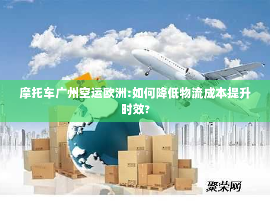 摩托车广州空运欧洲:如何降低物流成本提升时效?