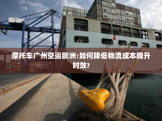 摩托车广州空运欧洲:如何降低物流成本提升时效?
