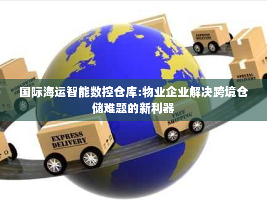 国际海运智能数控仓库:物业企业解决跨境仓储难题的新利器 国际海运智能数控仓库:物业企业解决跨境仓储难题的新利器