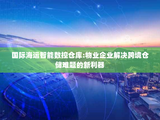 国际海运智能数控仓库:物业企业解决跨境仓储难题的新利器 国际海运智能数控仓库:物业企业解决跨境仓储难题的新利器