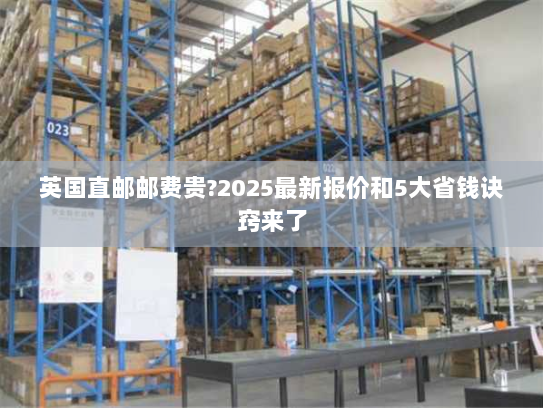 英国直邮邮费贵?2025最新报价和5大省钱诀窍来了 英国直邮邮费贵?2025最新报价和5大省钱诀窍来了