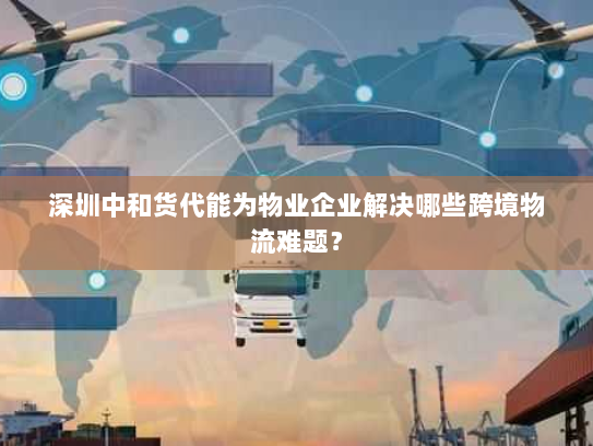 深圳中和货代能为物业企业解决哪些跨境物流难题？