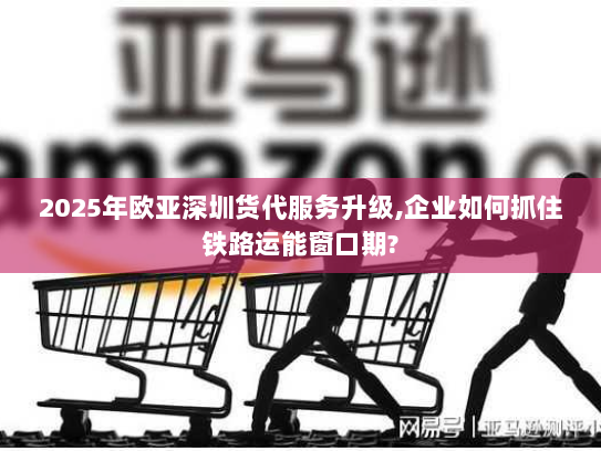 2025年欧亚深圳货代服务升级,企业如何抓住铁路运能窗口期? 2025年欧亚深圳货代服务升级,企业如何抓住铁路运能窗口期?